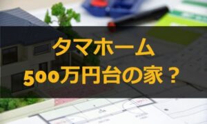 タマホームで500万円台の家が建てられる？間取りは？