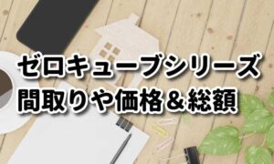 ゼロキューブ全シリーズの間取りや価格＆総額および注意点など紹介