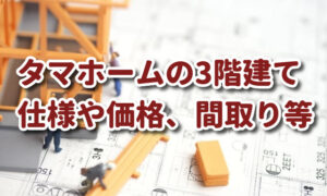 タマホームの3階建ての価格（総額）、仕様や間取り