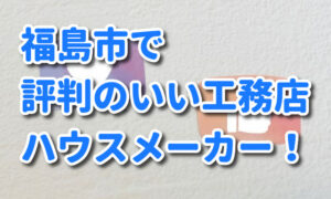 福島市で評判のいい工務店・ハウスメーカー！優良店を選ぶポイントも紹介。